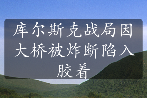 库尔斯克战局因大桥被炸断陷入胶着