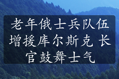 老年俄士兵队伍增援库尔斯克 长官鼓舞士气