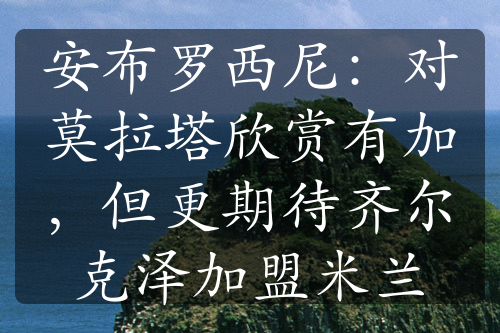 安布罗西尼：对莫拉塔欣赏有加，但更期待齐尔克泽加盟米兰