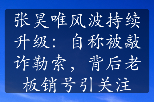 张昊唯风波持续升级：自称被敲诈勒索，背后老板销号引关注