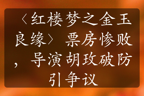 〈红楼梦之金玉良缘〉票房惨败，导演胡玫破防引争议