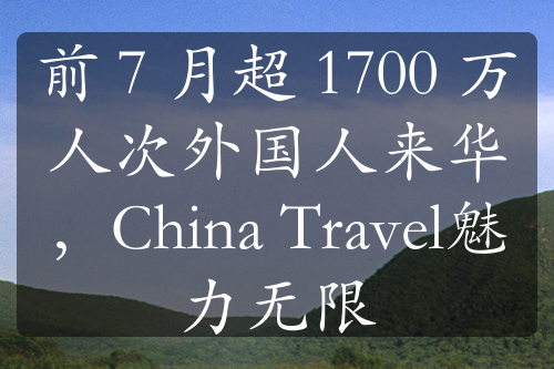 前 7 月超 1700 万人次外国人来华，China Travel魅力无限