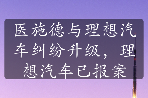 医施德与理想汽车纠纷升级，理想汽车已报案