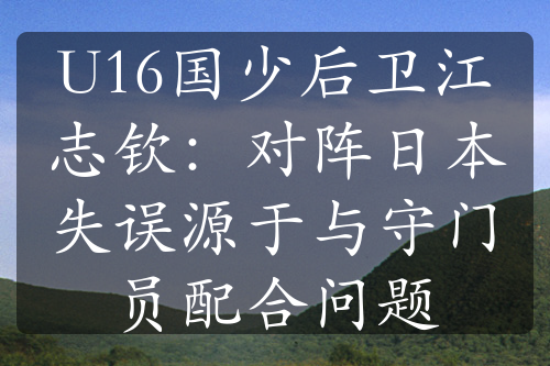 U16国少后卫江志钦：对阵日本失误源于与守门员配合问题