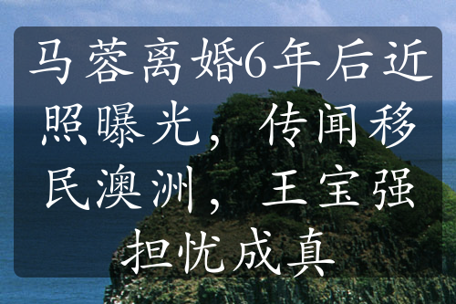 马蓉离婚6年后近照曝光，传闻移民澳洲，王宝强担忧成真