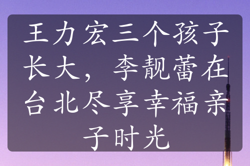 王力宏三个孩子长大，李靓蕾在台北尽享幸福亲子时光