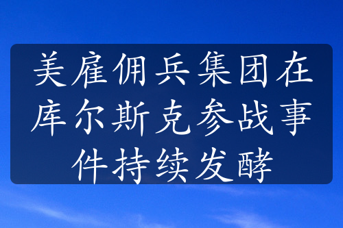 美雇佣兵集团在库尔斯克参战事件持续发酵