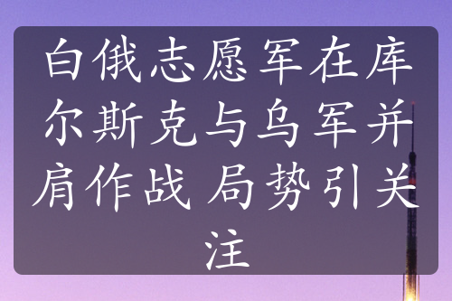 白俄志愿军在库尔斯克与乌军并肩作战 局势引关注