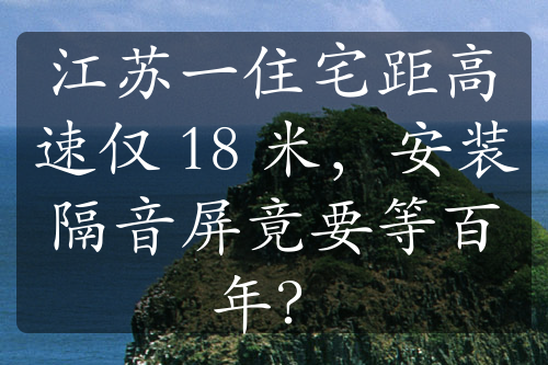 江苏一住宅距高速仅 18 米，安装隔音屏竟要等百年？