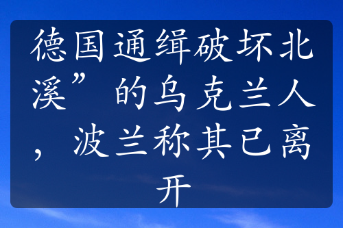 德国通缉破坏北溪”的乌克兰人，波兰称其已离开