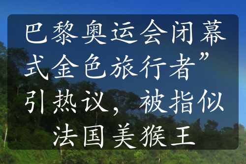 巴黎奥运会闭幕式金色旅行者”引热议，被指似法国美猴王