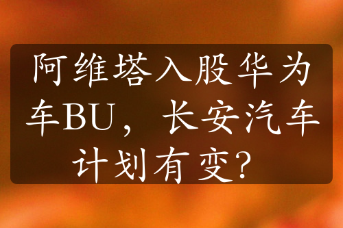 阿维塔入股华为车BU，长安汽车计划有变？