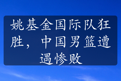 姚基金国际队狂胜，中国男篮遭遇惨败