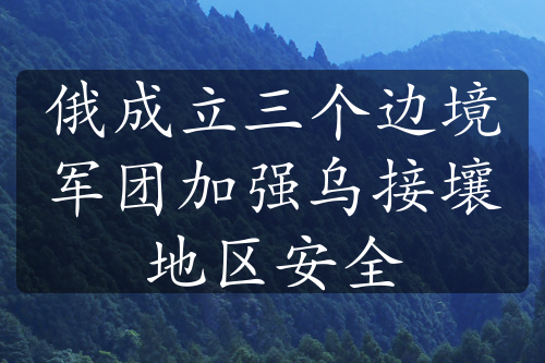 俄成立三个边境军团加强乌接壤地区安全