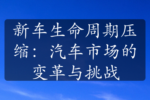 新车生命周期压缩：汽车市场的变革与挑战