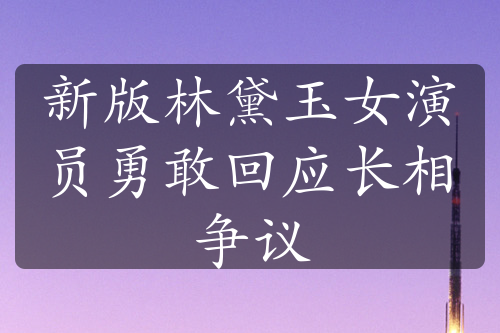 新版林黛玉女演员勇敢回应长相争议