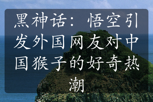 黑神话：悟空引发外国网友对中国猴子的好奇热潮