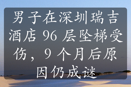 男子在深圳瑞吉酒店 96 层坠梯受伤，9 个月后原因仍成谜