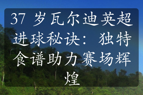 37 岁瓦尔迪英超进球秘诀：独特食谱助力赛场辉煌