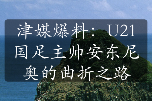 津媒爆料：U21国足主帅安东尼奥的曲折之路