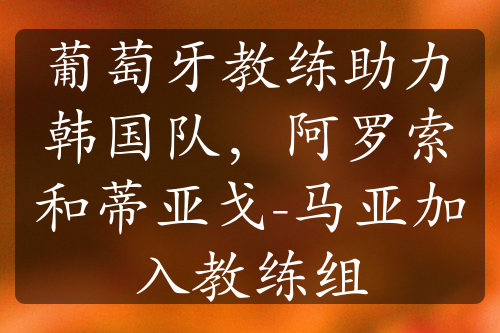 葡萄牙教练助力韩国队，阿罗索和蒂亚戈-马亚加入教练组