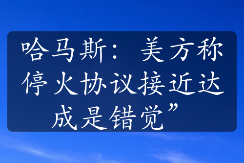 哈马斯：美方称停火协议接近达成是错觉”