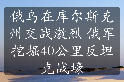 俄乌在库尔斯克州交战激烈 俄军挖掘40公里反坦克战壕