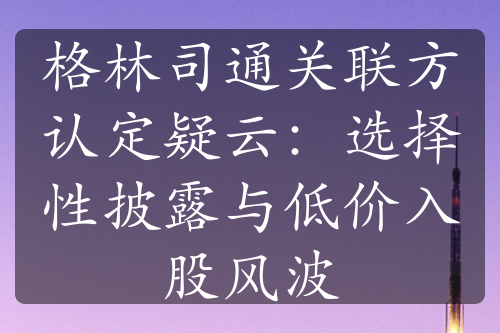 格林司通关联方认定疑云：选择性披露与低价入股风波