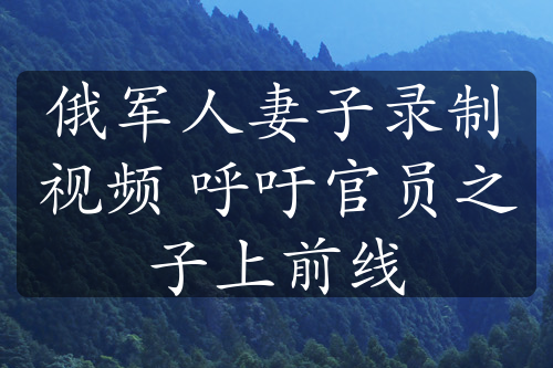 俄军人妻子录制视频 呼吁官员之子上前线