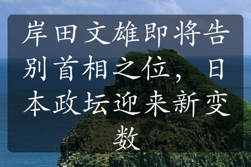 岸田文雄即将告别首相之位，日本政坛迎来新变数