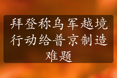 拜登称乌军越境行动给普京制造难题