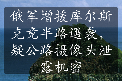 俄军增援库尔斯克竟半路遇袭，疑公路摄像头泄露机密