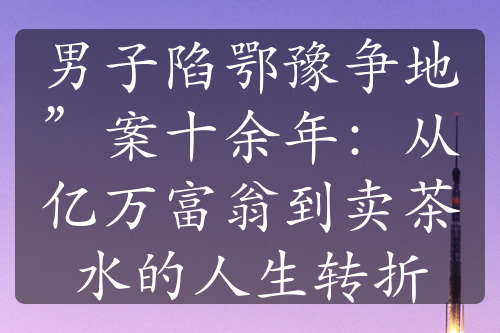 男子陷鄂豫争地”案十余年：从亿万富翁到卖茶水的人生转折