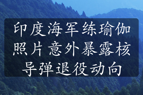 印度海军练瑜伽照片意外暴露核导弹退役动向