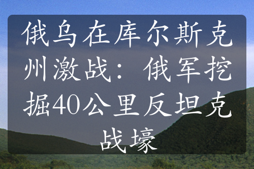 俄乌在库尔斯克州激战：俄军挖掘40公里反坦克战壕