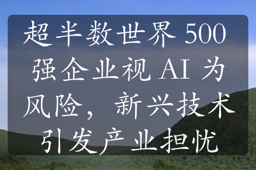 超半数世界 500 强企业视 AI 为风险，新兴技术引发产业担忧