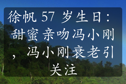 徐帆 57 岁生日：甜蜜亲吻冯小刚，冯小刚衰老引关注